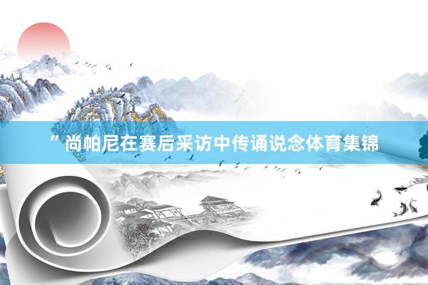 ”尚帕尼在赛后采访中传诵说念体育集锦