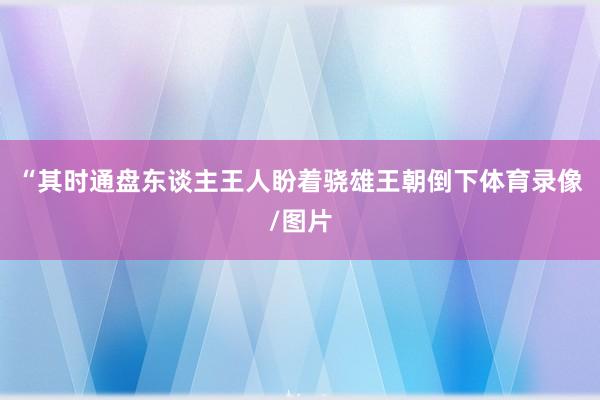“其时通盘东谈主王人盼着骁雄王朝倒下体育录像/图片