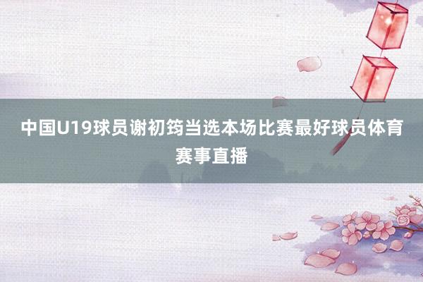 中国U19球员谢初筠当选本场比赛最好球员体育赛事直播