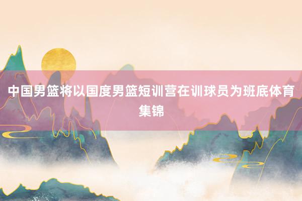 中国男篮将以国度男篮短训营在训球员为班底体育集锦