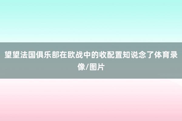 望望法国俱乐部在欧战中的收配置知说念了体育录像/图片