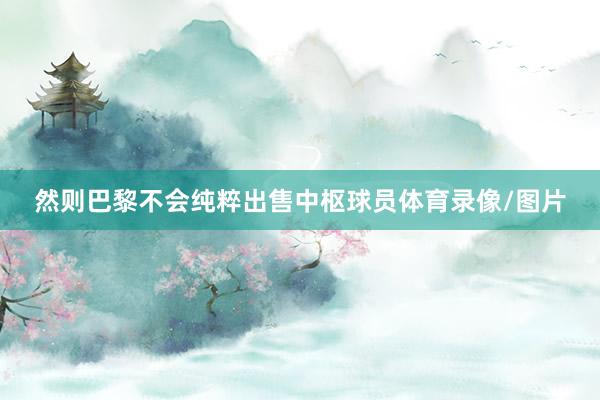 然则巴黎不会纯粹出售中枢球员体育录像/图片