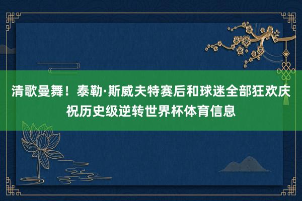 清歌曼舞！泰勒·斯威夫特赛后和球迷全部狂欢庆祝历史级逆转世界杯体育信息