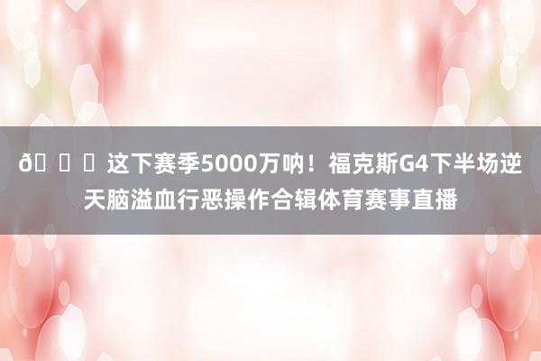 💔这下赛季5000万呐！福克斯G4下半场逆天脑溢血行恶操作合辑体育赛事直播