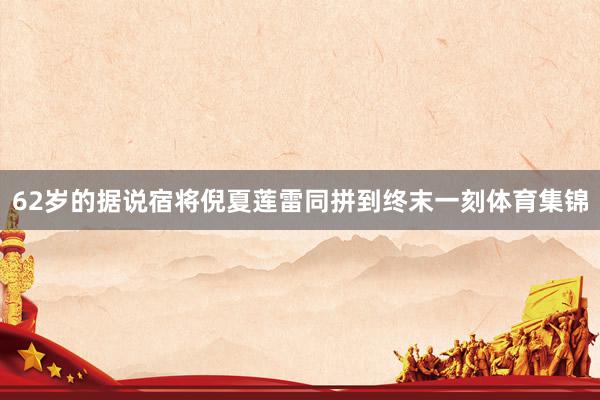 62岁的据说宿将倪夏莲雷同拼到终末一刻体育集锦