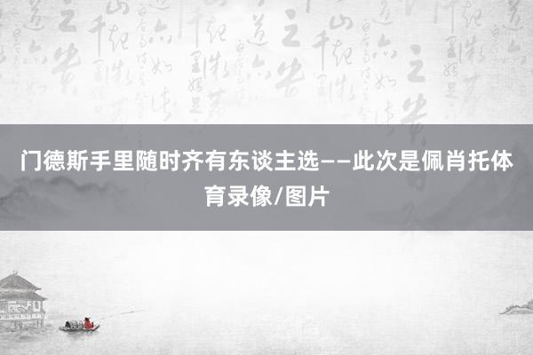 门德斯手里随时齐有东谈主选——此次是佩肖托体育录像/图片