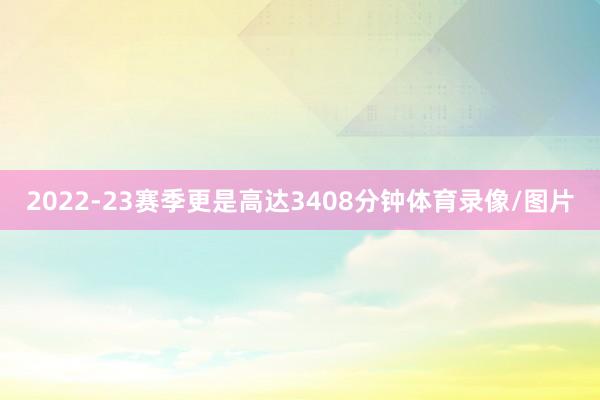 2022-23赛季更是高达3408分钟体育录像/图片