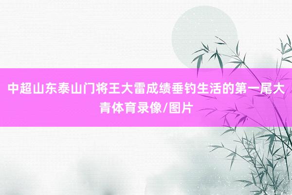 中超山东泰山门将王大雷成绩垂钓生活的第一尾大青体育录像/图片