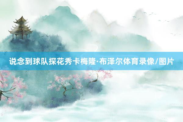 说念到球队探花秀卡梅隆·布泽尔体育录像/图片